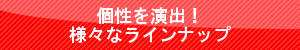 個性を演出!様々なラインナップ